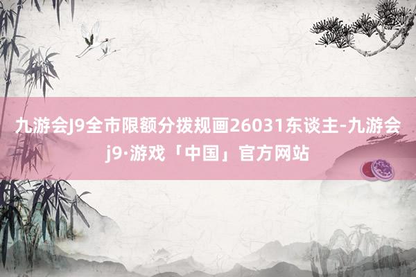 九游会J9全市限额分拨规画26031东谈主-九游会j9·游戏「中国」官方网站