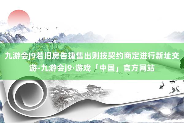 九游会J9若旧房告捷售出则按契约商定进行新址交游-九游会j9·游戏「中国」官方网站