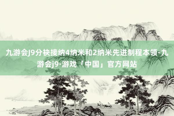 九游会J9分袂接纳4纳米和2纳米先进制程本领-九游会j9·游戏「中国」官方网站