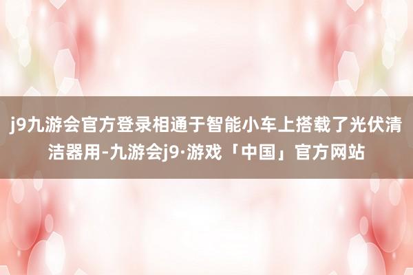 j9九游会官方登录相通于智能小车上搭载了光伏清洁器用-九游会j9·游戏「中国」官方网站