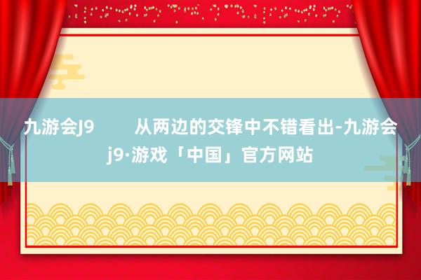 九游会J9        从两边的交锋中不错看出-九游会j9·游戏「中国」官方网站