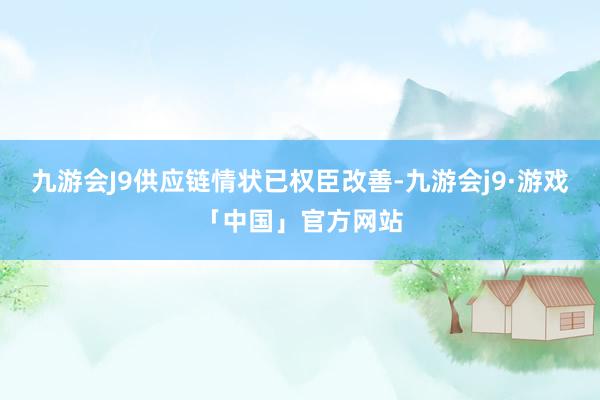 九游会J9供应链情状已权臣改善-九游会j9·游戏「中国」官方网站