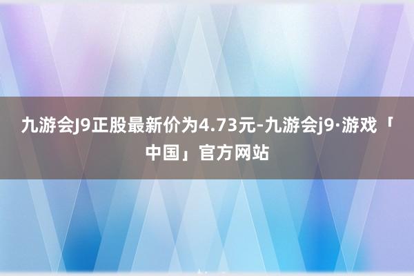 九游会J9正股最新价为4.73元-九游会j9·游戏「中国」官方网站