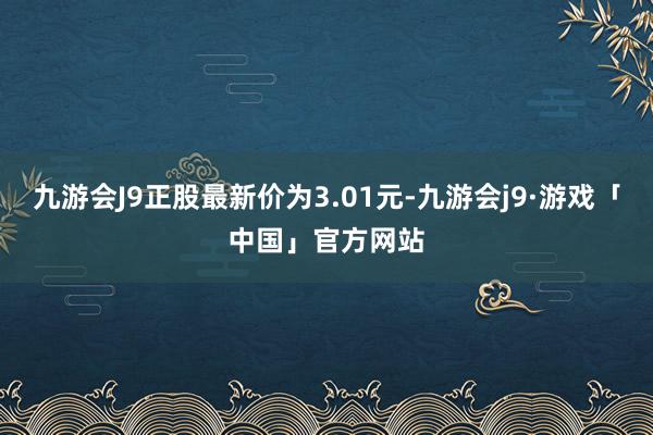 九游会J9正股最新价为3.01元-九游会j9·游戏「中国」官方网站