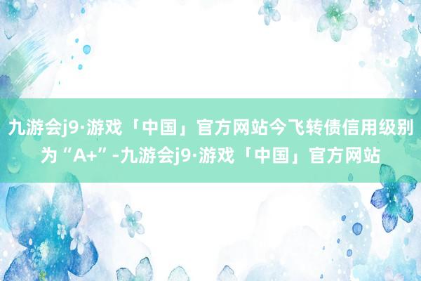 九游会j9·游戏「中国」官方网站今飞转债信用级别为“A+”-九游会j9·游戏「中国」官方网站