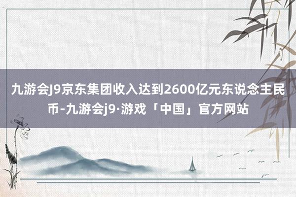 九游会J9京东集团收入达到2600亿元东说念主民币-九游会j9·游戏「中国」官方网站