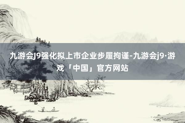 九游会J9强化拟上市企业步履拘谨-九游会j9·游戏「中国」官方网站