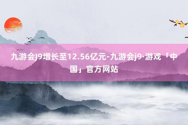 九游会J9增长至12.56亿元-九游会j9·游戏「中国」官方网站