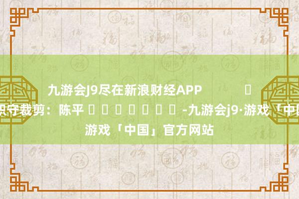 九游会J9尽在新浪财经APP            						职守裁剪：陈平 							-九游会j9·游戏「中国」官方网站