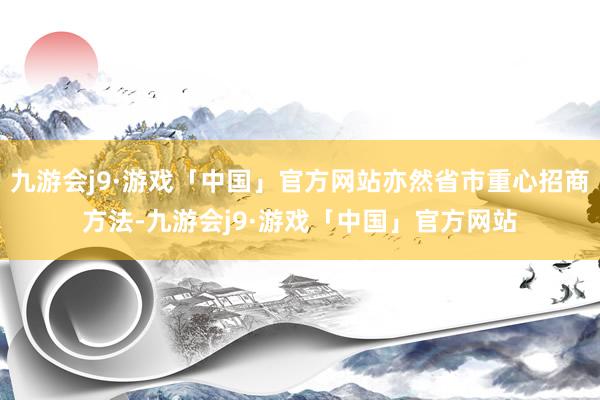 九游会j9·游戏「中国」官方网站亦然省市重心招商方法-九游会j9·游戏「中国」官方网站