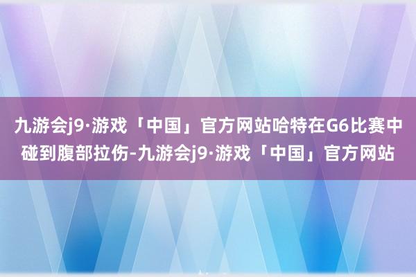 九游会j9·游戏「中国」官方网站哈特在G6比赛中碰到腹部拉伤-九游会j9·游戏「中国」官方网站