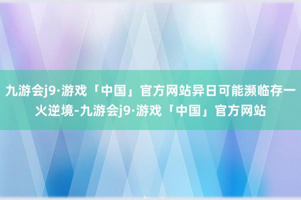 九游会j9·游戏「中国」官方网站异日可能濒临存一火逆境-九游会j9·游戏「中国」官方网站