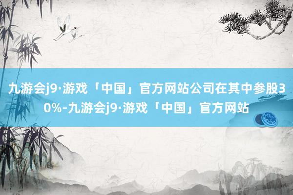 九游会j9·游戏「中国」官方网站公司在其中参股30%-九游会j9·游戏「中国」官方网站