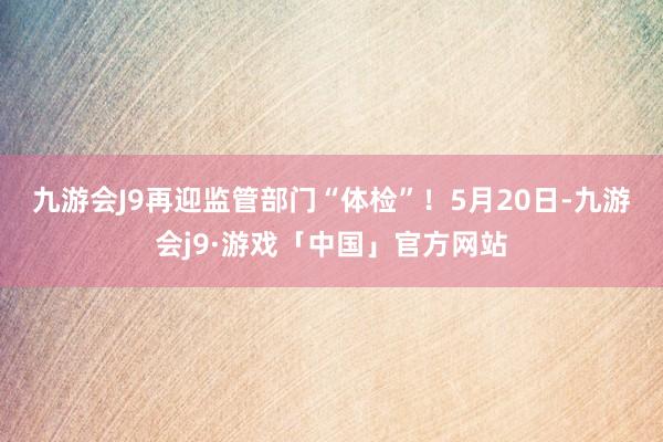 九游会J9再迎监管部门“体检”！　　5月20日-九游会j9·游戏「中国」官方网站