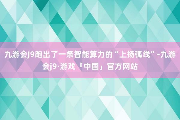 九游会J9跑出了一条智能算力的“上扬弧线”-九游会j9·游戏「中国」官方网站