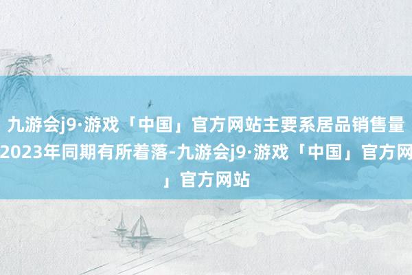 九游会j9·游戏「中国」官方网站主要系居品销售量较2023年同期有所着落-九游会j9·游戏「中国」官方网站