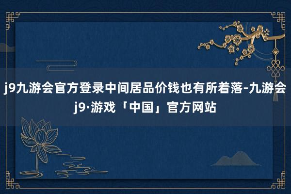 j9九游会官方登录中间居品价钱也有所着落-九游会j9·游戏「中国」官方网站