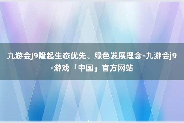 九游会J9隆起生态优先、绿色发展理念-九游会j9·游戏「中国」官方网站