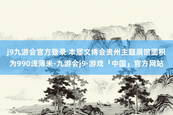 j9九游会官方登录 　　本届文博会贵州主题展馆面积为990浅薄米-九游会j9·游戏「中国」官方网站