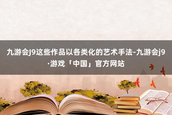 九游会J9这些作品以各类化的艺术手法-九游会j9·游戏「中国」官方网站