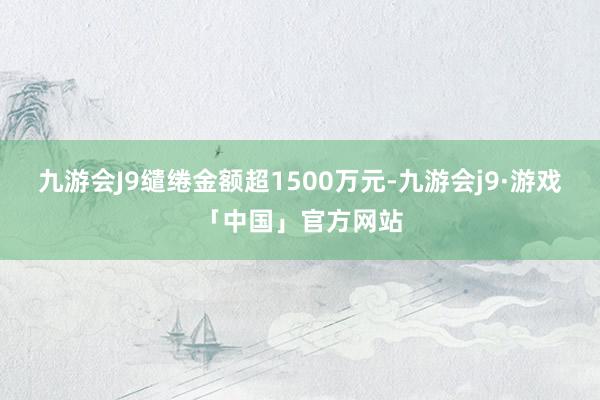 九游会J9缱绻金额超1500万元-九游会j9·游戏「中国」官方网站