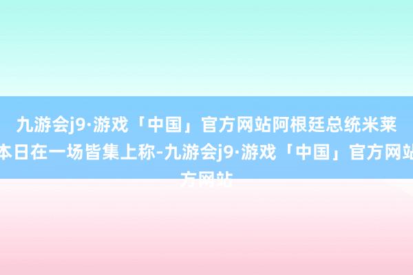 九游会j9·游戏「中国」官方网站阿根廷总统米莱本日在一场皆集上称-九游会j9·游戏「中国」官方网站