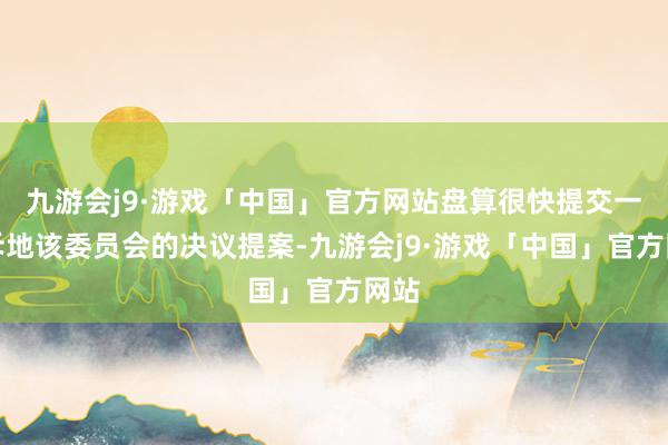 九游会j9·游戏「中国」官方网站盘算很快提交一份斥地该委员会的决议提案-九游会j9·游戏「中国」官方网站