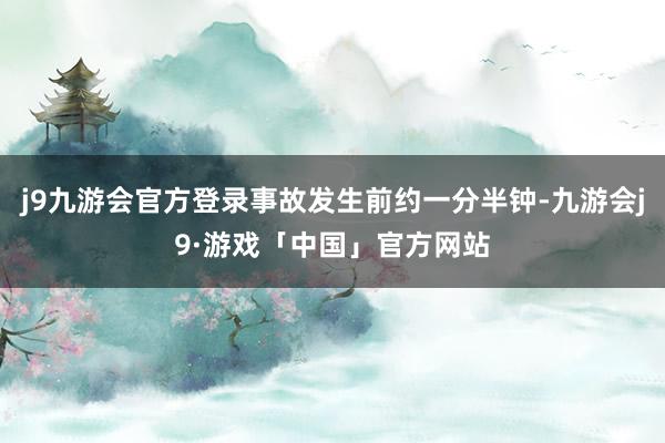 j9九游会官方登录事故发生前约一分半钟-九游会j9·游戏「中国」官方网站