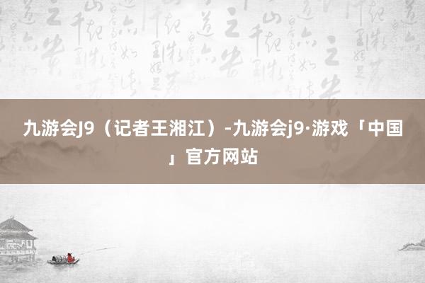 九游会J9（记者王湘江）-九游会j9·游戏「中国」官方网站