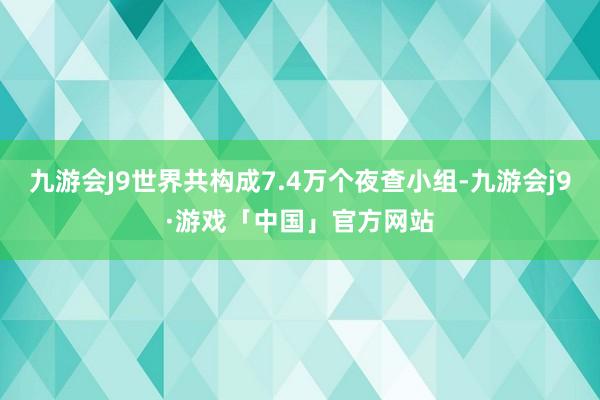 九游会J9世界共构成7.4万个夜查小组-九游会j9·游戏「中国」官方网站