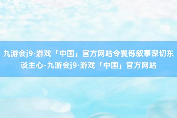 九游会j9·游戏「中国」官方网站令矍铄叙事深切东谈主心-九游会j9·游戏「中国」官方网站