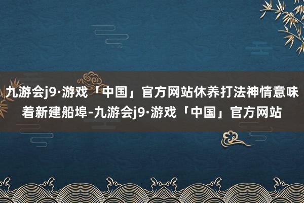 九游会j9·游戏「中国」官方网站休养打法神情意味着新建船埠-九游会j9·游戏「中国」官方网站