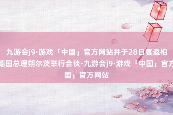 九游会j9·游戏「中国」官方网站并于28日复返柏林与德国总理朔尔茨举行会谈-九游会j9·游戏「中国」官方网站