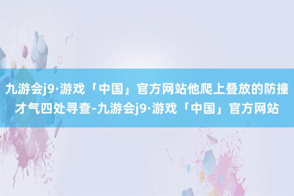 九游会j9·游戏「中国」官方网站他爬上叠放的防撞才气四处寻查-九游会j9·游戏「中国」官方网站