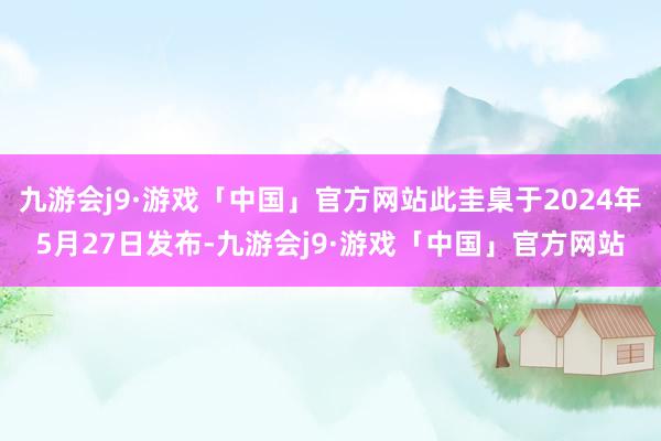 九游会j9·游戏「中国」官方网站此圭臬于2024年5月27日发布-九游会j9·游戏「中国」官方网站