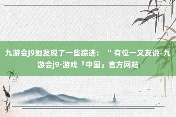 九游会J9她发现了一些踪迹： “ 有位一又友说-九游会j9·游戏「中国」官方网站