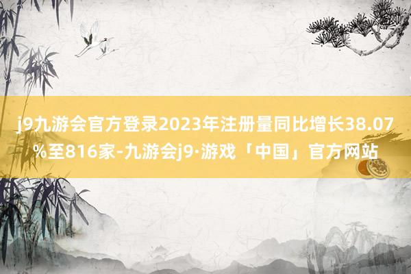 j9九游会官方登录2023年注册量同比增长38.07%至816家-九游会j9·游戏「中国」官方网站