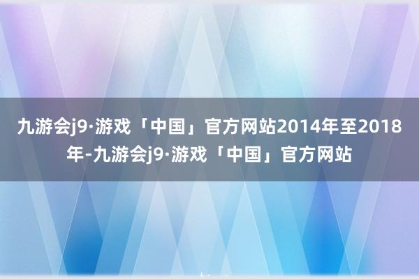 九游会j9·游戏「中国」官方网站2014年至2018年-九游会j9·游戏「中国」官方网站