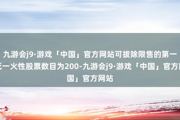 九游会j9·游戏「中国」官方网站可拔除限售的第一类死一火性股票数目为200-九游会j9·游戏「中国」官方网站