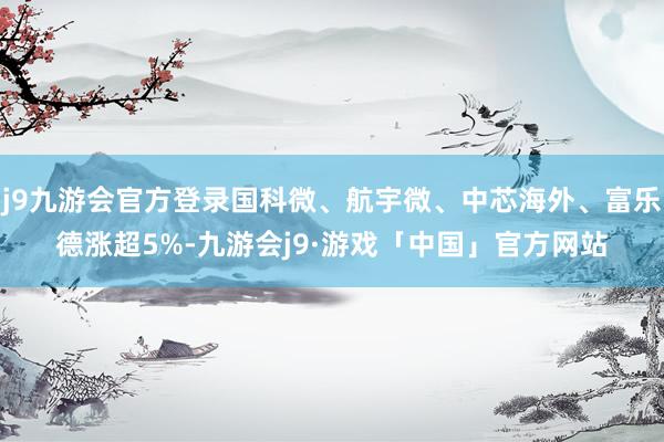 j9九游会官方登录国科微、航宇微、中芯海外、富乐德涨超5%-九游会j9·游戏「中国」官方网站