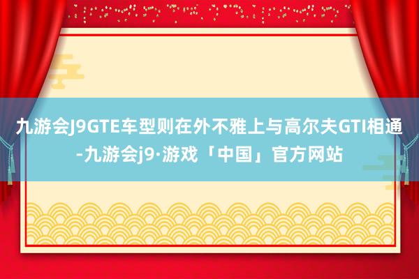 九游会J9GTE车型则在外不雅上与高尔夫GTI相通-九游会j9·游戏「中国」官方网站