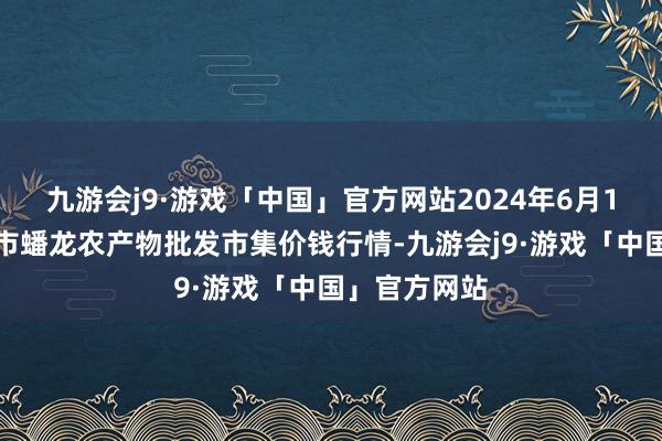 九游会j9·游戏「中国」官方网站2024年6月1日湖北鄂州市蟠龙农产物批发市集价钱行情-九游会j9·游戏「中国」官方网站