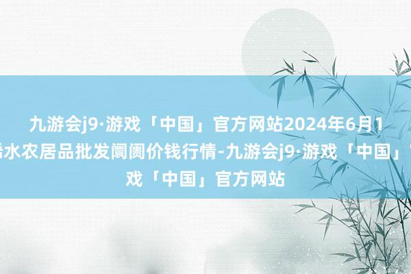 九游会j9·游戏「中国」官方网站2024年6月1日湖北浠水农居品批发阛阓价钱行情-九游会j9·游戏「中国」官方网站