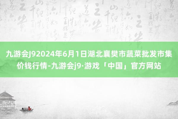 九游会J92024年6月1日湖北襄樊市蔬菜批发市集价钱行情-九游会j9·游戏「中国」官方网站