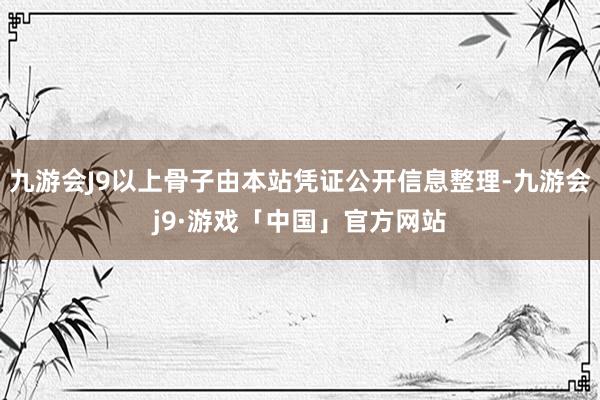 九游会J9以上骨子由本站凭证公开信息整理-九游会j9·游戏「中国」官方网站