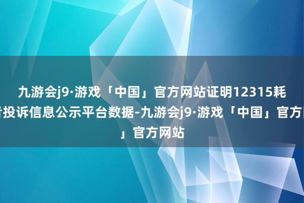 九游会j9·游戏「中国」官方网站证明12315耗尽者投诉信息公示平台数据-九游会j9·游戏「中国」官方网站