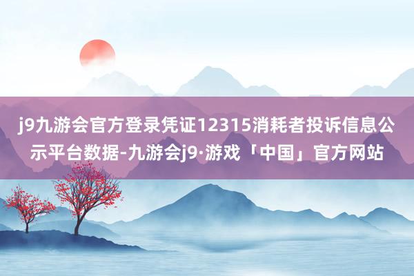 j9九游会官方登录凭证12315消耗者投诉信息公示平台数据-九游会j9·游戏「中国」官方网站