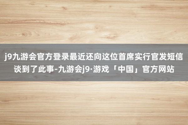 j9九游会官方登录最近还向这位首席实行官发短信谈到了此事-九游会j9·游戏「中国」官方网站