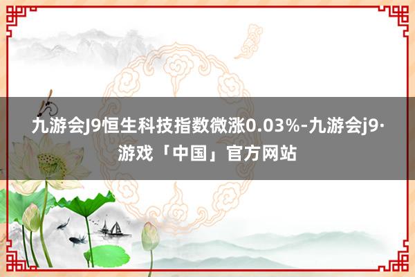 九游会J9恒生科技指数微涨0.03%-九游会j9·游戏「中国」官方网站