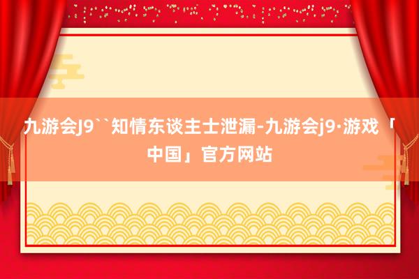 九游会J9``知情东谈主士泄漏-九游会j9·游戏「中国」官方网站